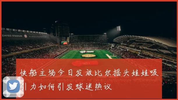 快船主场今日发放比尔摇头娃娃吸引力如何引发球迷热议