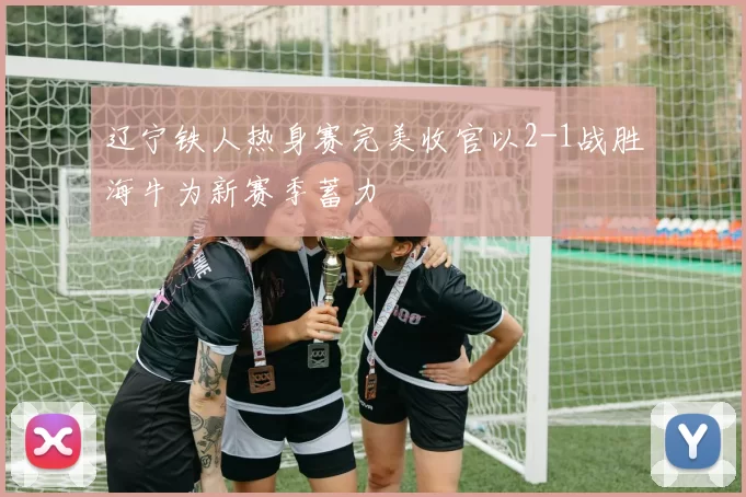 辽宁铁人热身赛完美收官以2-1战胜海牛为新赛季蓄力