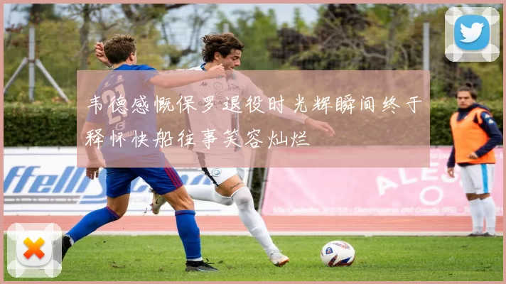 韦德感慨保罗退役时光辉瞬间终于释怀快船往事笑容灿烂