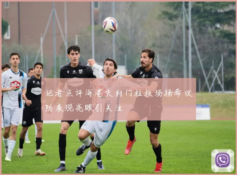 记者点评海港失利门柱救场杨希攻防表现亮眼引关注