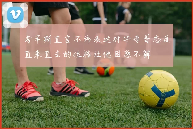 考辛斯直言不讳表达对字母哥态度直来直去的性格让他困惑不解