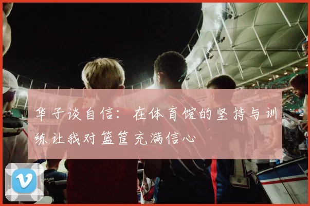 华子谈自信：在体育馆的坚持与训练让我对篮筐充满信心