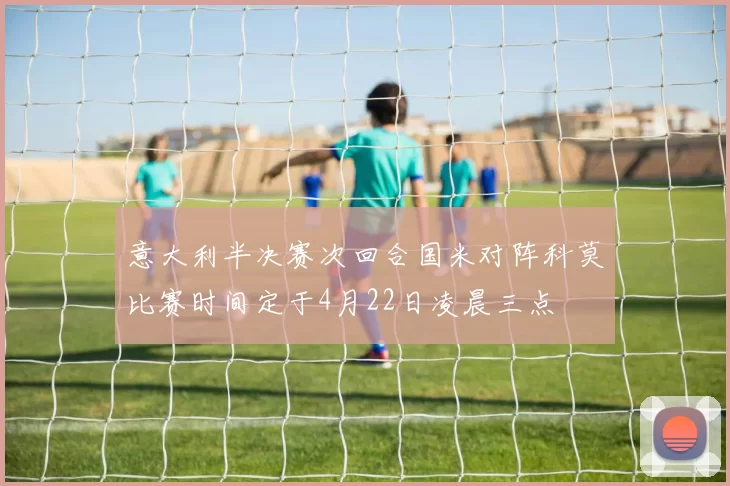 意大利半决赛次回合国米对阵科莫比赛时间定于4月22日凌晨三点