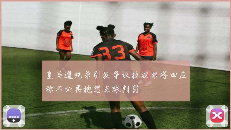 皇马遭绝杀引发争议拉波尔塔回应称不必再抱怨点球判罚