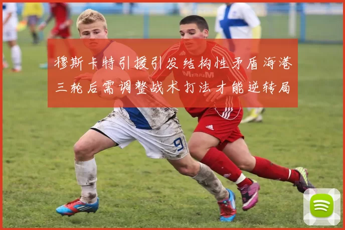 穆斯卡特引援引发结构性矛盾海港三轮后需调整战术打法才能逆转局面