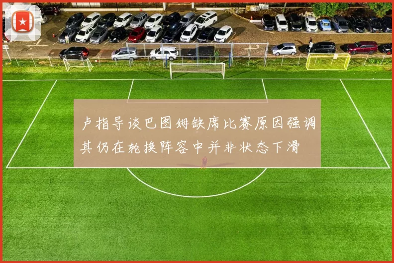 卢指导谈巴图姆缺席比赛原因强调其仍在轮换阵容中并非状态下滑