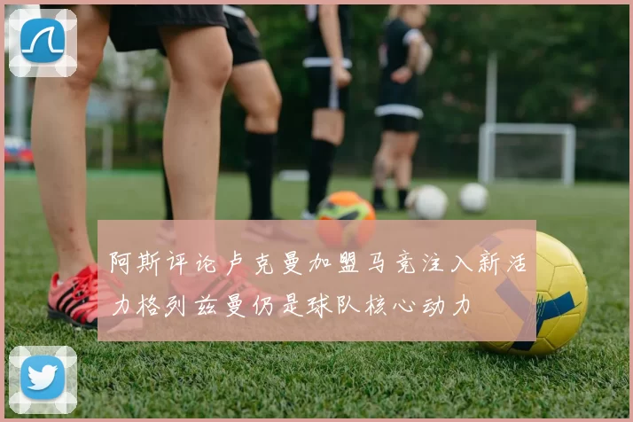 阿斯评论卢克曼加盟马竞注入新活力格列兹曼仍是球队核心动力