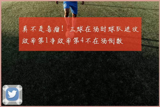 真不是毒瘤！三球在场时球队进攻效率第1净效率第4不在场倒数
