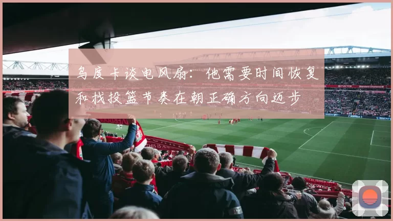 乌度卡谈电风扇：他需要时间恢复和找投篮节奏在朝正确方向迈步