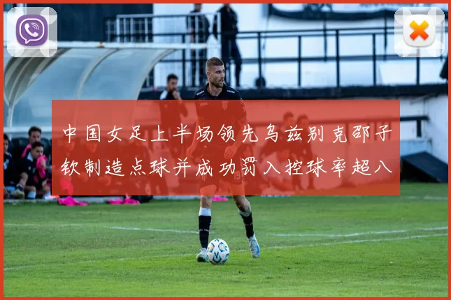 中国女足上半场领先乌兹别克邵子钦制造点球并成功罚入控球率超八成