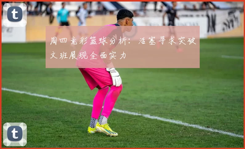 周四竞彩篮球分析：活塞寻求突破文班展现全面实力