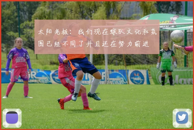 太阳老板：我们现在球队文化和氛围已经不同了并且还在努力前进