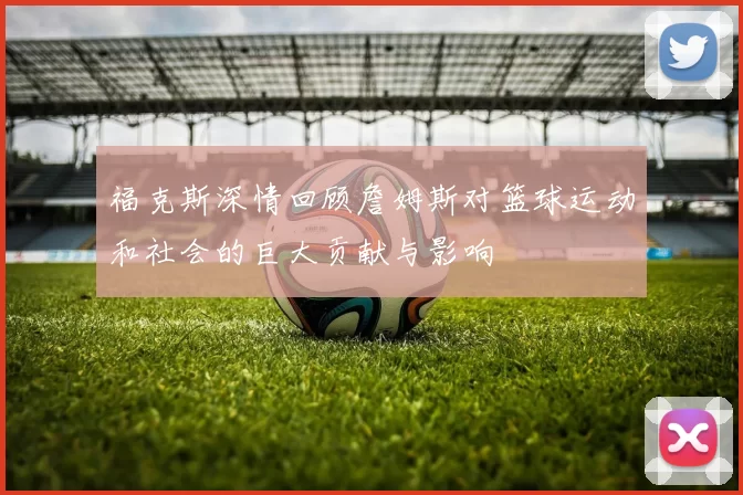 福克斯深情回顾詹姆斯对篮球运动和社会的巨大贡献与影响