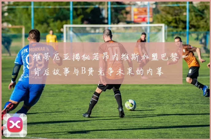 维蒂尼亚揭秘若昂内维斯加盟巴黎背后故事与B费竞争未果的内幕
